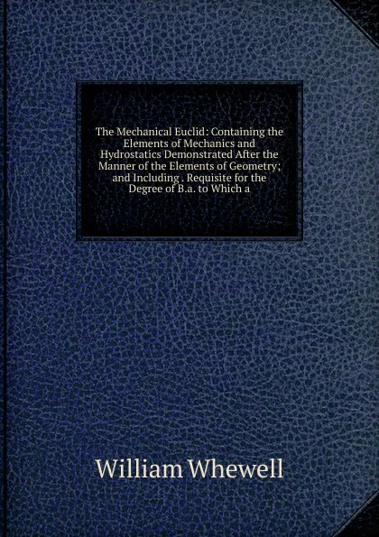 Обложка книги The Mechanical Euclid: Containing the Elements of Mechanics and Hydrostatics Demonstrated After the Manner of the Elements of Geometry; and Including . Requisite for the Degree of B.a. to Which a, William Whewell