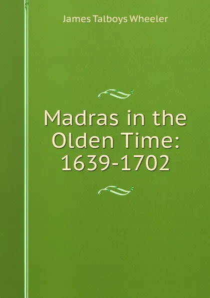 Обложка книги Madras in the Olden Time: 1639-1702, James Talboys Wheeler