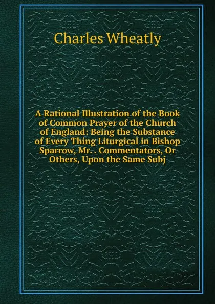 Обложка книги A Rational Illustration of the Book of Common Prayer of the Church of England: Being the Substance of Every Thing Liturgical in Bishop Sparrow, Mr. . Commentators, Or Others, Upon the Same Subj, Charles Wheatly