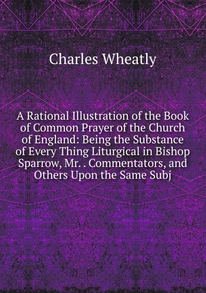 Обложка книги A Rational Illustration of the Book of Common Prayer of the Church of England: Being the Substance of Every Thing Liturgical in Bishop Sparrow, Mr. . Commentators, and Others Upon the Same Subj, Charles Wheatly