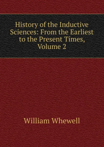 Обложка книги History of the Inductive Sciences: From the Earliest to the Present Times, Volume 2, William Whewell