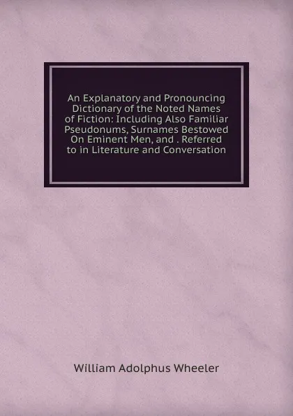 Обложка книги An Explanatory and Pronouncing Dictionary of the Noted Names of Fiction: Including Also Familiar Pseudonums, Surnames Bestowed On Eminent Men, and . Referred to in Literature and Conversation, William Adolphus Wheeler