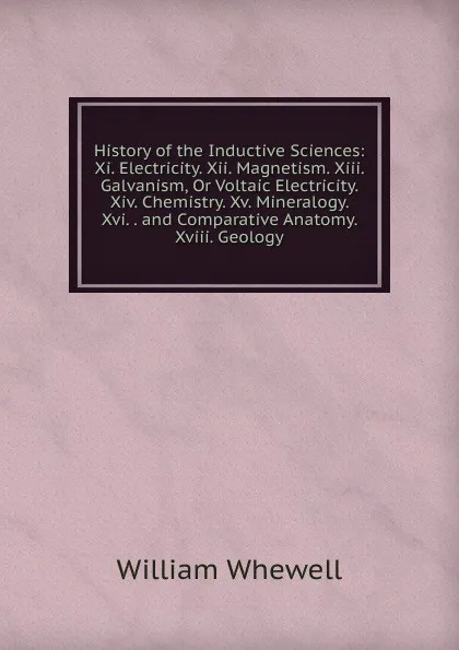 Обложка книги History of the Inductive Sciences: Xi. Electricity. Xii. Magnetism. Xiii. Galvanism, Or Voltaic Electricity. Xiv. Chemistry. Xv. Mineralogy. Xvi. . and Comparative Anatomy. Xviii. Geology, William Whewell