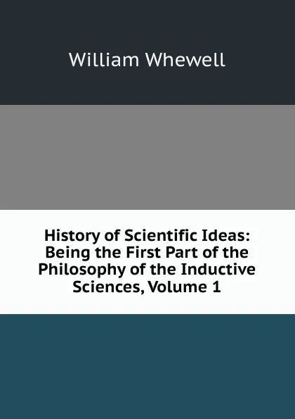 Обложка книги History of Scientific Ideas: Being the First Part of the Philosophy of the Inductive Sciences, Volume 1, William Whewell