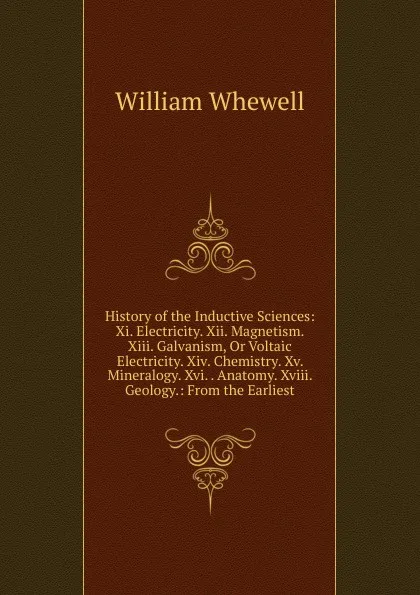 Обложка книги History of the Inductive Sciences: Xi. Electricity. Xii. Magnetism. Xiii. Galvanism, Or Voltaic Electricity. Xiv. Chemistry. Xv. Mineralogy. Xvi. . Anatomy. Xviii. Geology.: From the Earliest, William Whewell