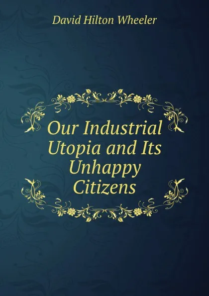 Обложка книги Our Industrial Utopia and Its Unhappy Citizens, David Hilton Wheeler