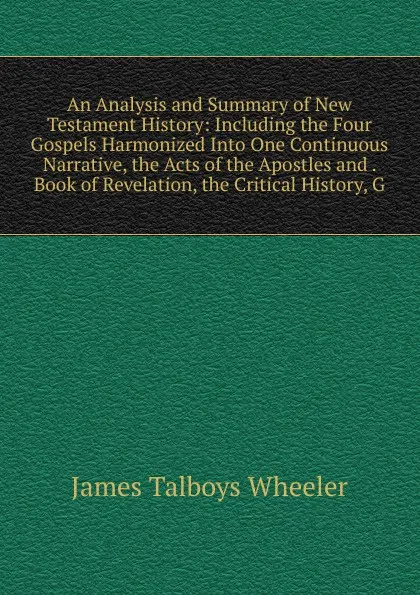 Обложка книги An Analysis and Summary of New Testament History: Including the Four Gospels Harmonized Into One Continuous Narrative, the Acts of the Apostles and . Book of Revelation, the Critical History, G, James Talboys Wheeler