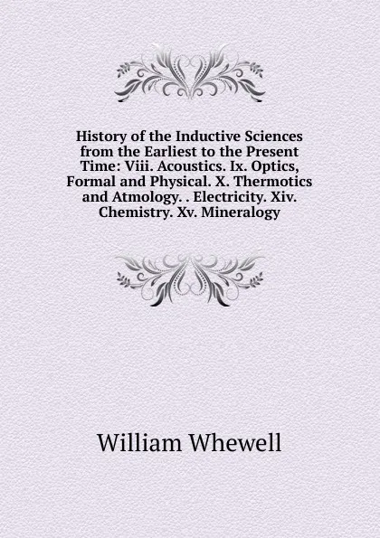 Обложка книги History of the Inductive Sciences from the Earliest to the Present Time: Viii. Acoustics. Ix. Optics, Formal and Physical. X. Thermotics and Atmology. . Electricity. Xiv. Chemistry. Xv. Mineralogy, William Whewell