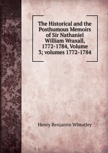 Обложка книги The Historical and the Posthumous Memoirs of Sir Nathaniel William Wraxall, 1772-1784, Volume 3;.volumes 1772-1784, Wheatley Henry Benjamin