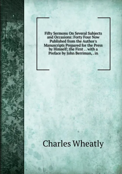 Обложка книги Fifty Sermons On Several Subjects and Occasions: Forty Four Now Published from the Author.s Manuscripts Prepared for the Press by Himself; the First . . with a Preface by John Berriman, . in, Charles Wheatly