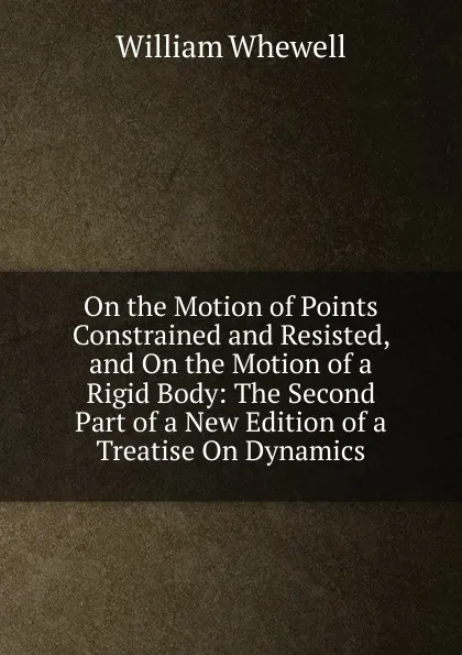 Обложка книги On the Motion of Points Constrained and Resisted, and On the Motion of a Rigid Body: The Second Part of a New Edition of a Treatise On Dynamics, William Whewell