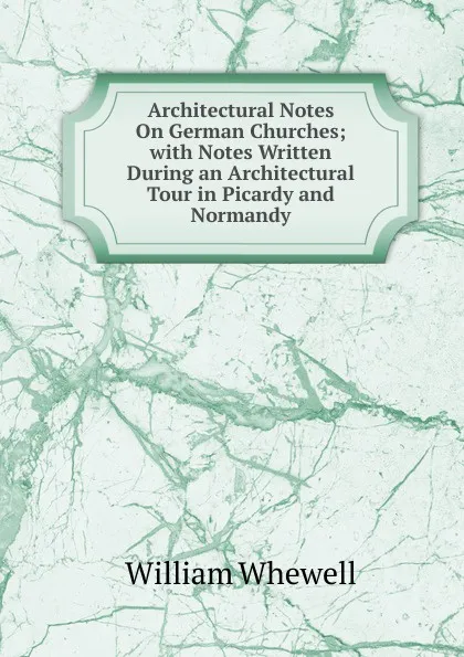 Обложка книги Architectural Notes On German Churches; with Notes Written During an Architectural Tour in Picardy and Normandy, William Whewell