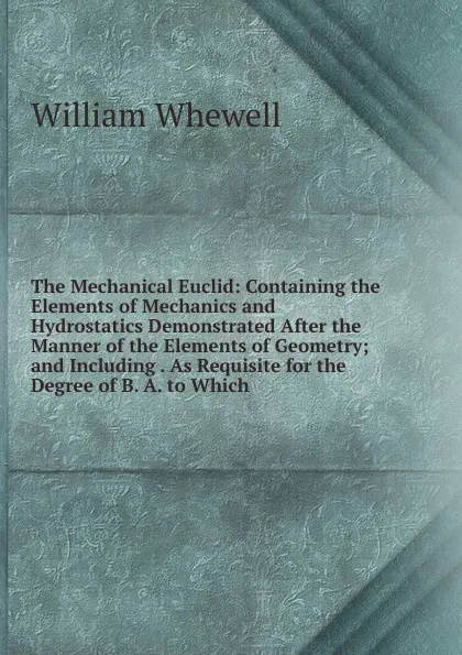 Обложка книги The Mechanical Euclid: Containing the Elements of Mechanics and Hydrostatics Demonstrated After the Manner of the Elements of Geometry; and Including . As Requisite for the Degree of B. A. to Which, William Whewell