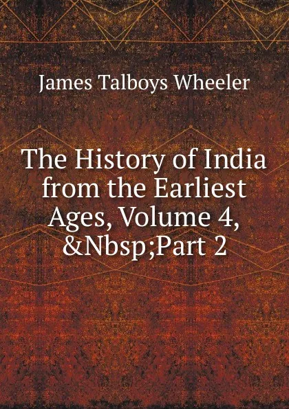 Обложка книги The History of India from the Earliest Ages, Volume 4,.Nbsp;Part 2, James Talboys Wheeler