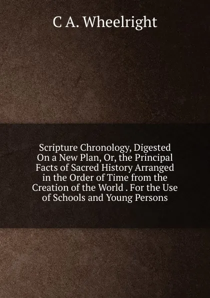 Обложка книги Scripture Chronology, Digested On a New Plan, Or, the Principal Facts of Sacred History Arranged in the Order of Time from the Creation of the World . For the Use of Schools and Young Persons, C A. Wheelright