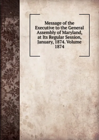 Обложка книги Message of the Executive to the General Assembly of Maryland, at Its Regular Session, January, 1874. Volume 1874, 