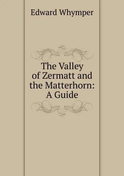 Обложка книги The Valley of Zermatt and the Matterhorn: A Guide, Edward Whymper