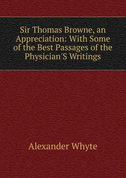 Обложка книги Sir Thomas Browne, an Appreciation: With Some of the Best Passages of the Physician.S Writings, Alexander Whyte
