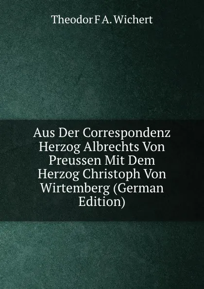 Обложка книги Aus Der Correspondenz Herzog Albrechts Von Preussen Mit Dem Herzog Christoph Von Wirtemberg (German Edition), Theodor F A. Wichert
