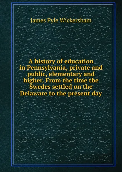 Обложка книги A history of education in Pennsylvania, private and public, elementary and higher. From the time the Swedes settled on the Delaware to the present day, James Pyle Wickersham