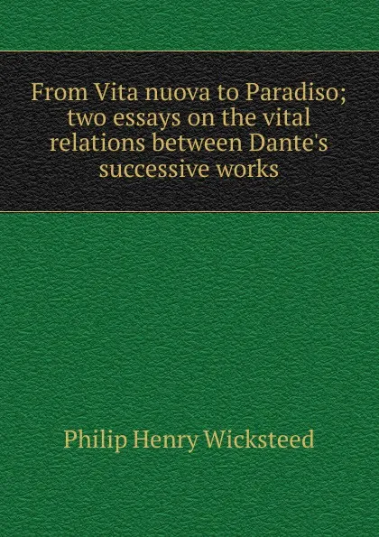 Обложка книги From Vita nuova to Paradiso; two essays on the vital relations between Dante.s successive works, Philip Henry Wicksteed