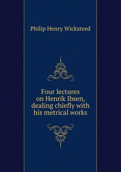 Обложка книги Four lectures on Henrik Ibsen, dealing chiefly with his metrical works, Philip Henry Wicksteed