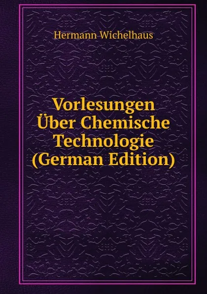 Обложка книги Vorlesungen Uber Chemische Technologie (German Edition), Hermann Wichelhaus