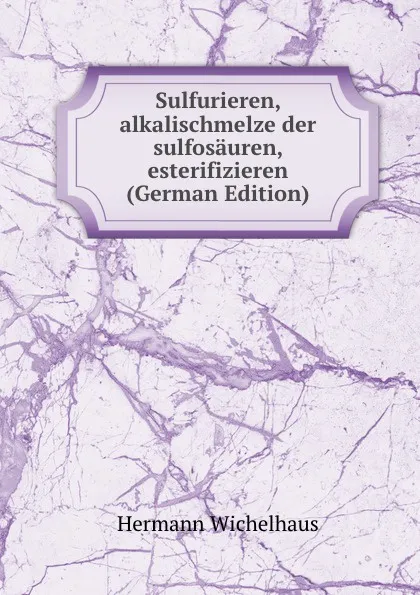 Обложка книги Sulfurieren, alkalischmelze der sulfosauren, esterifizieren (German Edition), Hermann Wichelhaus