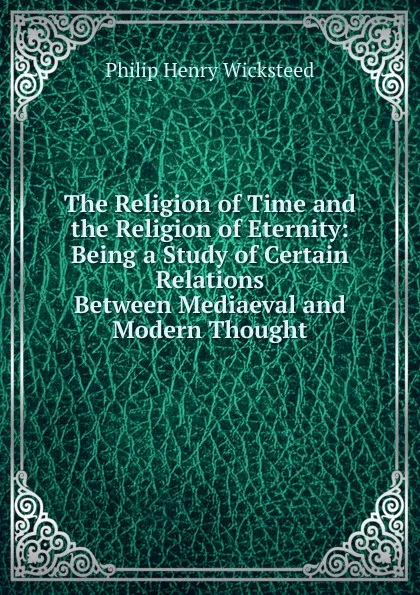 Обложка книги The Religion of Time and the Religion of Eternity: Being a Study of Certain Relations Between Mediaeval and Modern Thought, Philip Henry Wicksteed