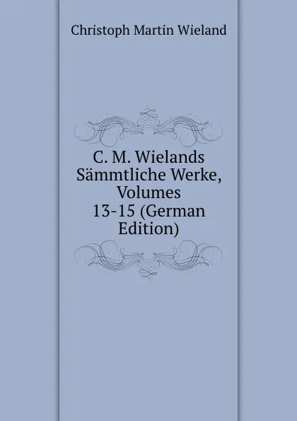 Обложка книги C. M. Wielands Sammtliche Werke, Volumes 13-15 (German Edition), C.M. Wieland