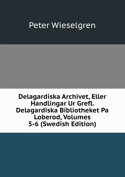 Обложка книги Delagardiska Archivet, Eller Handlingar Ur Grefl. Delagardiska Bibliotheket Pa Loberod, Volumes 5-6 (Swedish Edition), Peter Wieselgren