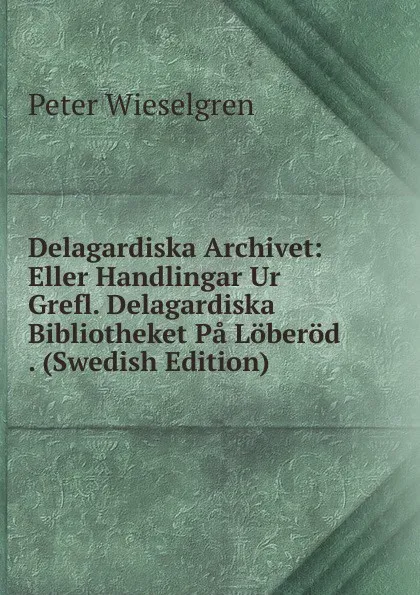 Обложка книги Delagardiska Archivet: Eller Handlingar Ur Grefl. Delagardiska Bibliotheket Pa Loberod . (Swedish Edition), Peter Wieselgren