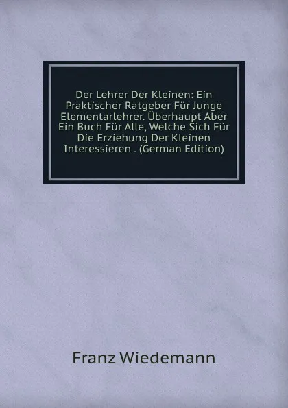 Обложка книги Der Lehrer Der Kleinen: Ein Praktischer Ratgeber Fur Junge Elementarlehrer. Uberhaupt Aber Ein Buch Fur Alle, Welche Sich Fur Die Erziehung Der Kleinen Interessieren . (German Edition), Franz Wiedemann