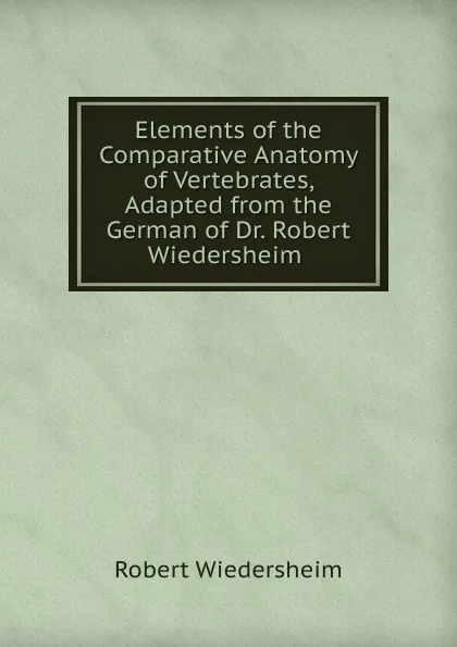 Обложка книги Elements of the Comparative Anatomy of Vertebrates, Adapted from the German of Dr. Robert Wiedersheim ., Robert Wiedersheim