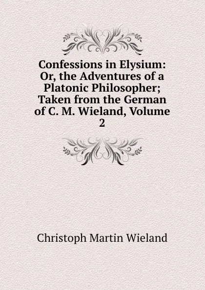 Обложка книги Confessions in Elysium: Or, the Adventures of a Platonic Philosopher; Taken from the German of C. M. Wieland, Volume 2, C.M. Wieland