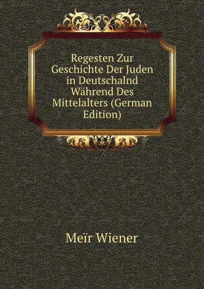 Обложка книги Regesten Zur Geschichte Der Juden in Deutschalnd Wahrend Des Mittelalters (German Edition), Meïr Wiener