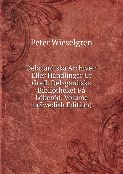 Обложка книги Delagardiska Archivet: Eller Handlingar Ur Grefl. Delagardiska Bibliotheket Pa Loberod, Volume 1 (Swedish Edition), Peter Wieselgren