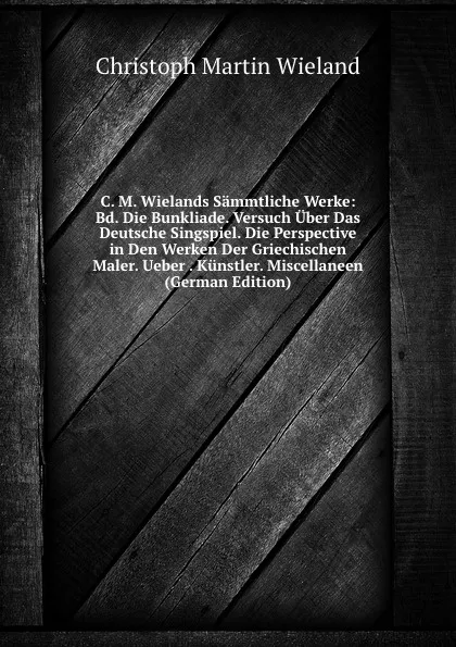 Обложка книги C. M. Wielands Sammtliche Werke: Bd. Die Bunkliade. Versuch Uber Das Deutsche Singspiel. Die Perspective in Den Werken Der Griechischen Maler. Ueber . Kunstler. Miscellaneen (German Edition), C.M. Wieland