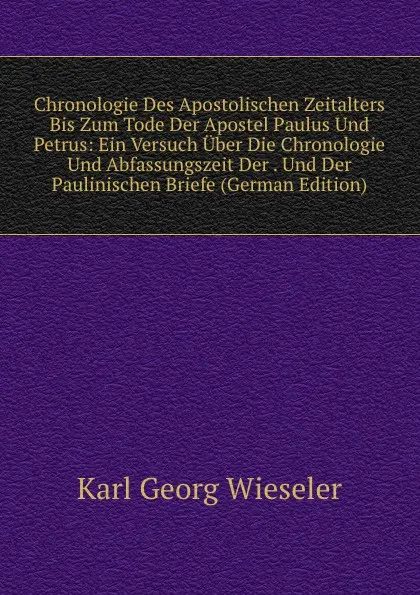 Обложка книги Chronologie Des Apostolischen Zeitalters Bis Zum Tode Der Apostel Paulus Und Petrus: Ein Versuch Uber Die Chronologie Und Abfassungszeit Der . Und Der Paulinischen Briefe (German Edition), Karl Georg Wieseler