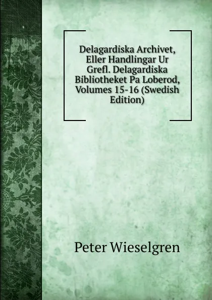 Обложка книги Delagardiska Archivet, Eller Handlingar Ur Grefl. Delagardiska Bibliotheket Pa Loberod, Volumes 15-16 (Swedish Edition), Peter Wieselgren