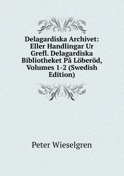 Обложка книги Delagardiska Archivet: Eller Handlingar Ur Grefl. Delagardiska Bibliotheket Pa Loberod, Volumes 1-2 (Swedish Edition), Peter Wieselgren