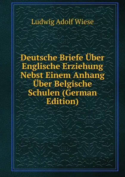 Обложка книги Deutsche Briefe Uber Englische Erziehung Nebst Einem Anhang Uber Belgische Schulen (German Edition), Ludwig Adolf Wiese