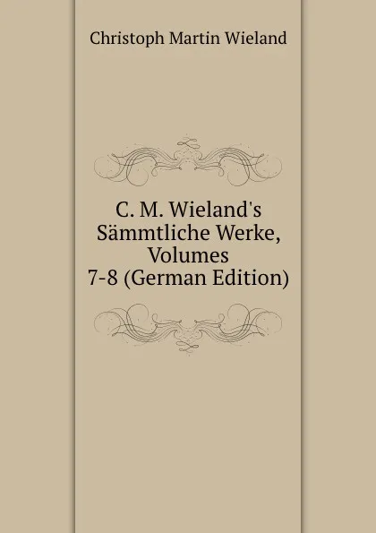 Обложка книги C. M. Wieland.s Sammtliche Werke, Volumes 7-8 (German Edition), C.M. Wieland