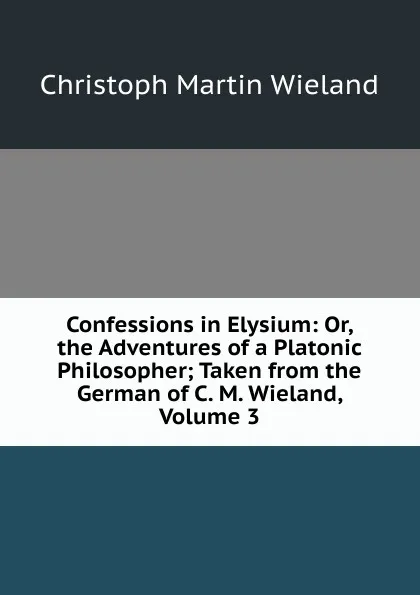 Обложка книги Confessions in Elysium: Or, the Adventures of a Platonic Philosopher; Taken from the German of C. M. Wieland, Volume 3, C.M. Wieland
