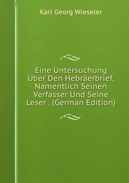 Обложка книги Eine Untersuchung Uber Den Hebraerbrief, Namentlich Seinen Verfasser Und Seine Leser . (German Edition), Karl Georg Wieseler