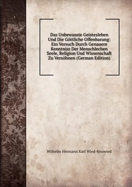 Обложка книги Das Unbewusste Geistesleben Und Die Gottliche Offenbarung: Ein Versuch Durch Genauere Kenntniss Der Menschlechen Seele, Religion Und Wissenschaft Zu Versohnen (German Edition), Wilhelm Hermann Karl Wied-Neuwied