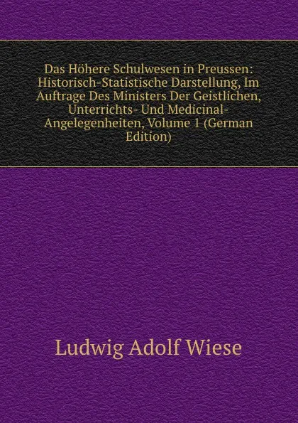 Обложка книги Das Hohere Schulwesen in Preussen: Historisch-Statistische Darstellung, Im Auftrage Des Ministers Der Geistlichen, Unterrichts- Und Medicinal-Angelegenheiten, Volume 1 (German Edition), Ludwig Adolf Wiese