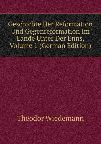 Обложка книги Geschichte Der Reformation Und Gegenreformation Im Lande Unter Der Enns, Volume 1 (German Edition), Theodor Wiedemann