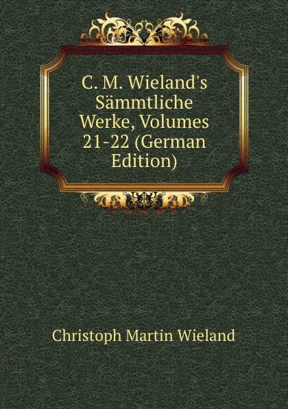Обложка книги C. M. Wieland.s Sammtliche Werke, Volumes 21-22 (German Edition), C.M. Wieland