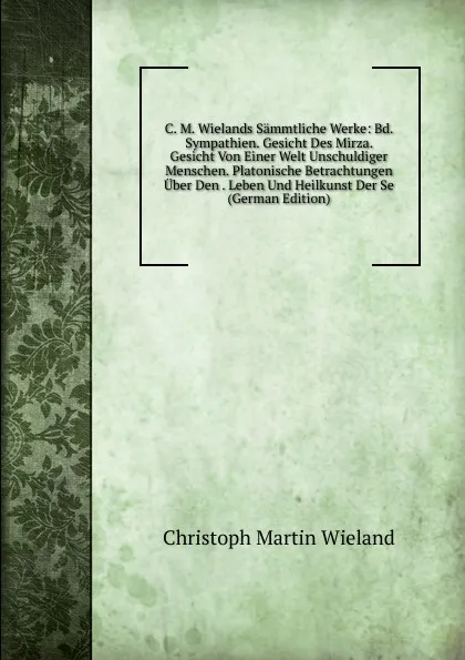 Обложка книги C. M. Wielands Sammtliche Werke: Bd. Sympathien. Gesicht Des Mirza. Gesicht Von Einer Welt Unschuldiger Menschen. Platonische Betrachtungen Uber Den . Leben Und Heilkunst Der Se (German Edition), C.M. Wieland